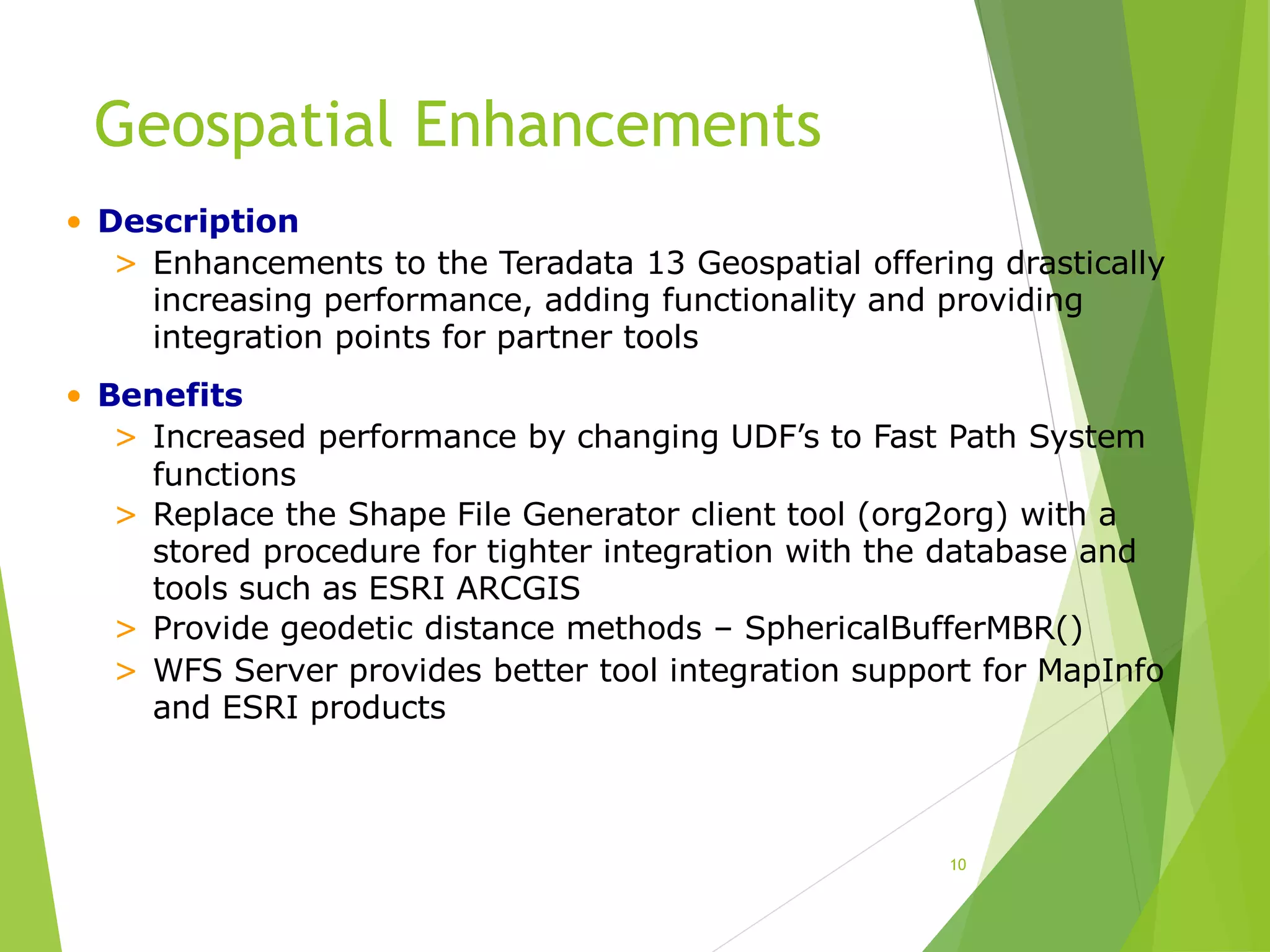 Geospatial Enhancements
10
• Description
> Enhancements to the Teradata 13 Geospatial offering drastically
increasing performance, adding functionality and providing
integration points for partner tools
• Benefits
> Increased performance by changing UDF’s to Fast Path System
functions
> Replace the Shape File Generator client tool (org2org) with a
stored procedure for tighter integration with the database and
tools such as ESRI ARCGIS
> Provide geodetic distance methods – SphericalBufferMBR()
> WFS Server provides better tool integration support for MapInfo
and ESRI products
 