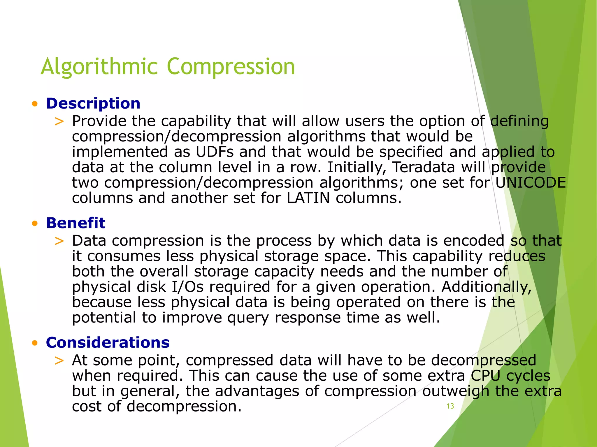 Algorithmic Compression
13
• Description
> Provide the capability that will allow users the option of defining
compression/decompression algorithms that would be
implemented as UDFs and that would be specified and applied to
data at the column level in a row. Initially, Teradata will provide
two compression/decompression algorithms; one set for UNICODE
columns and another set for LATIN columns.
• Benefit
> Data compression is the process by which data is encoded so that
it consumes less physical storage space. This capability reduces
both the overall storage capacity needs and the number of
physical disk I/Os required for a given operation. Additionally,
because less physical data is being operated on there is the
potential to improve query response time as well.
• Considerations
> At some point, compressed data will have to be decompressed
when required. This can cause the use of some extra CPU cycles
but in general, the advantages of compression outweigh the extra
cost of decompression.
 