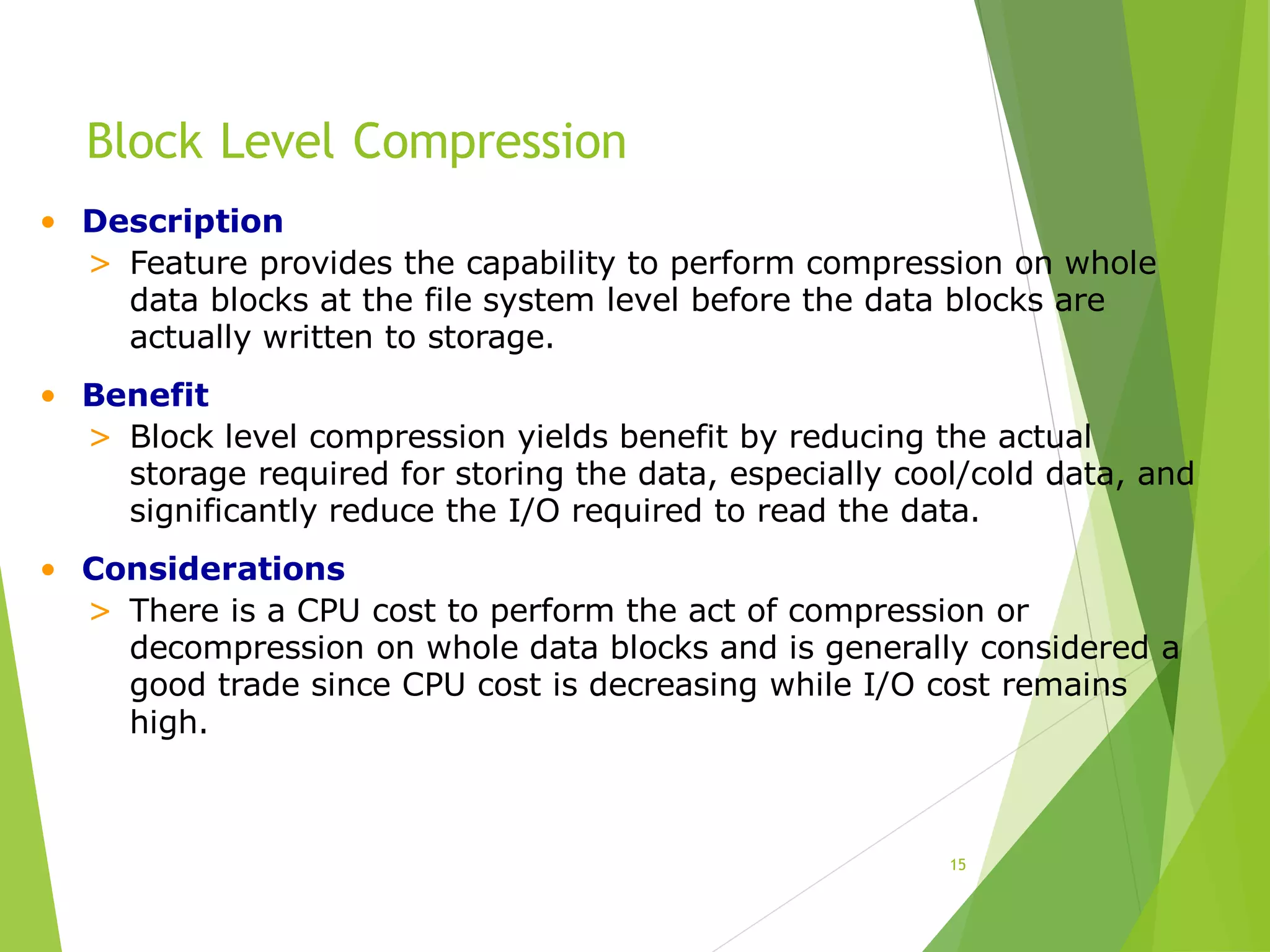 Block Level Compression
15
• Description
> Feature provides the capability to perform compression on whole
data blocks at the file system level before the data blocks are
actually written to storage.
• Benefit
> Block level compression yields benefit by reducing the actual
storage required for storing the data, especially cool/cold data, and
significantly reduce the I/O required to read the data.
• Considerations
> There is a CPU cost to perform the act of compression or
decompression on whole data blocks and is generally considered a
good trade since CPU cost is decreasing while I/O cost remains
high.
 