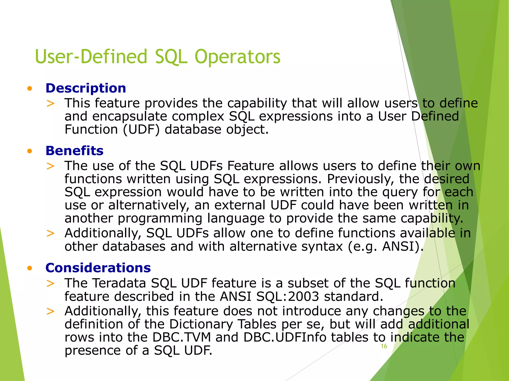 User-Defined SQL Operators
16
• Description
> This feature provides the capability that will allow users to define
and encapsulate complex SQL expressions into a User Defined
Function (UDF) database object.
• Benefits
> The use of the SQL UDFs Feature allows users to define their own
functions written using SQL expressions. Previously, the desired
SQL expression would have to be written into the query for each
use or alternatively, an external UDF could have been written in
another programming language to provide the same capability.
> Additionally, SQL UDFs allow one to define functions available in
other databases and with alternative syntax (e.g. ANSI).
• Considerations
> The Teradata SQL UDF feature is a subset of the SQL function
feature described in the ANSI SQL:2003 standard.
> Additionally, this feature does not introduce any changes to the
definition of the Dictionary Tables per se, but will add additional
rows into the DBC.TVM and DBC.UDFInfo tables to indicate the
presence of a SQL UDF.
 
