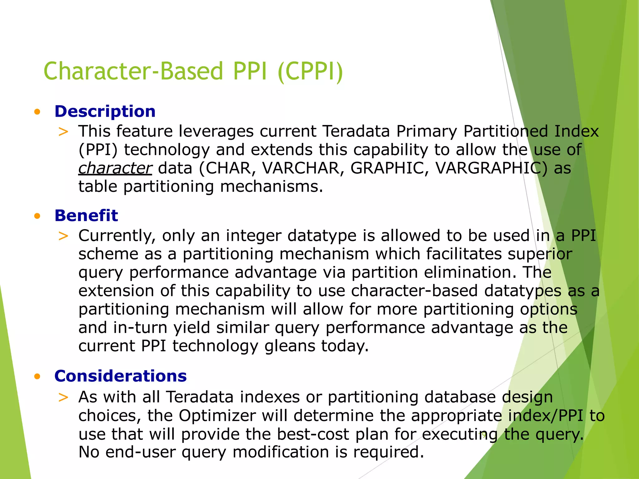 Character-Based PPI (CPPI)
19
• Description
> This feature leverages current Teradata Primary Partitioned Index
(PPI) technology and extends this capability to allow the use of
character data (CHAR, VARCHAR, GRAPHIC, VARGRAPHIC) as
table partitioning mechanisms.
• Benefit
> Currently, only an integer datatype is allowed to be used in a PPI
scheme as a partitioning mechanism which facilitates superior
query performance advantage via partition elimination. The
extension of this capability to use character-based datatypes as a
partitioning mechanism will allow for more partitioning options
and in-turn yield similar query performance advantage as the
current PPI technology gleans today.
• Considerations
> As with all Teradata indexes or partitioning database design
choices, the Optimizer will determine the appropriate index/PPI to
use that will provide the best-cost plan for executing the query.
No end-user query modification is required.
 