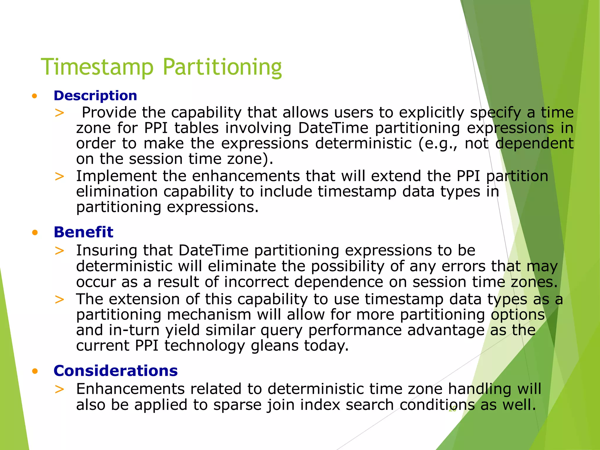 Timestamp Partitioning
20
• Description
> Provide the capability that allows users to explicitly specify a time
zone for PPI tables involving DateTime partitioning expressions in
order to make the expressions deterministic (e.g., not dependent
on the session time zone).
> Implement the enhancements that will extend the PPI partition
elimination capability to include timestamp data types in
partitioning expressions.
• Benefit
> Insuring that DateTime partitioning expressions to be
deterministic will eliminate the possibility of any errors that may
occur as a result of incorrect dependence on session time zones.
> The extension of this capability to use timestamp data types as a
partitioning mechanism will allow for more partitioning options
and in-turn yield similar query performance advantage as the
current PPI technology gleans today.
• Considerations
> Enhancements related to deterministic time zone handling will
also be applied to sparse join index search conditions as well.
 