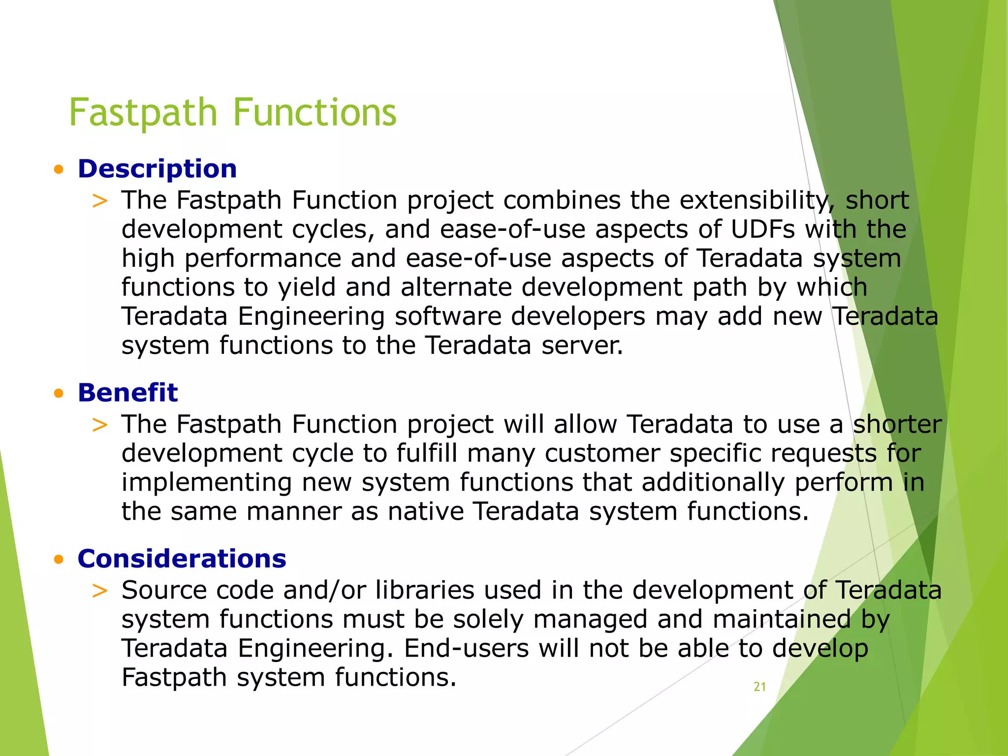 Fastpath Functions
21
• Description
> The Fastpath Function project combines the extensibility, short
development cycles, and ease-of-use aspects of UDFs with the
high performance and ease-of-use aspects of Teradata system
functions to yield and alternate development path by which
Teradata Engineering software developers may add new Teradata
system functions to the Teradata server.
• Benefit
> The Fastpath Function project will allow Teradata to use a shorter
development cycle to fulfill many customer specific requests for
implementing new system functions that additionally perform in
the same manner as native Teradata system functions.
• Considerations
> Source code and/or libraries used in the development of Teradata
system functions must be solely managed and maintained by
Teradata Engineering. End-users will not be able to develop
Fastpath system functions.
 