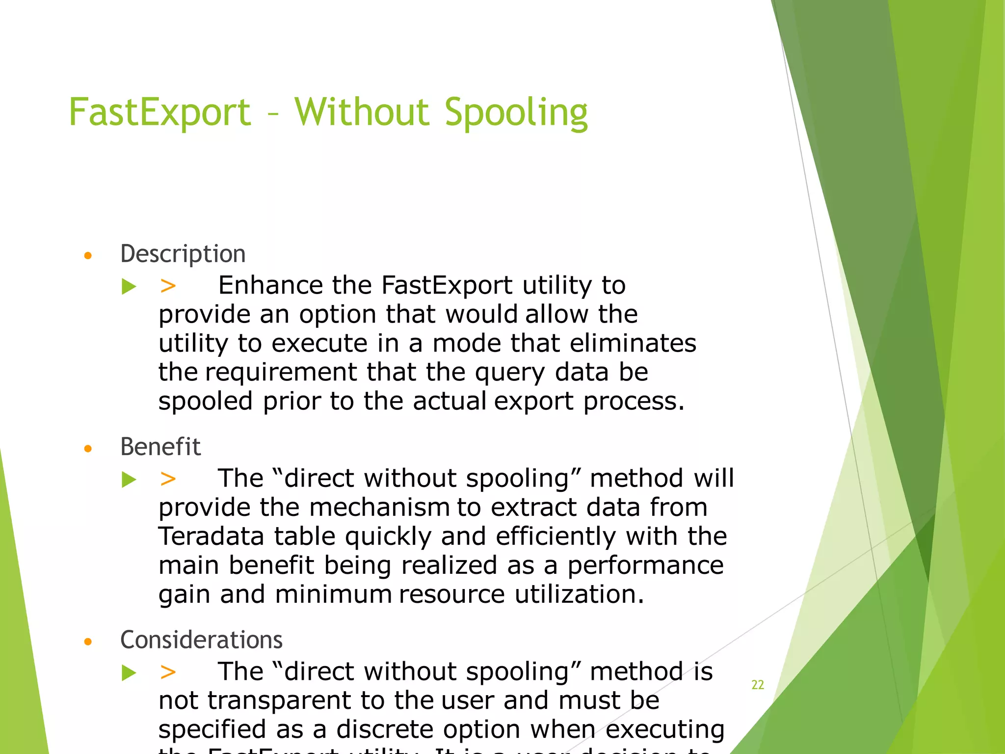 FastExport – Without Spooling
• Description
 > Enhance the FastExport utility to
provide an option that would allow the
utility to execute in a mode that eliminates
the requirement that the query data be
spooled prior to the actual export process.
• Benefit
 > The “direct without spooling” method will
provide the mechanism to extract data from
Teradata table quickly and efficiently with the
main benefit being realized as a performance
gain and minimum resource utilization.
• Considerations
 > The “direct without spooling” method is
not transparent to the user and must be
specified as a discrete option when executing
22
 