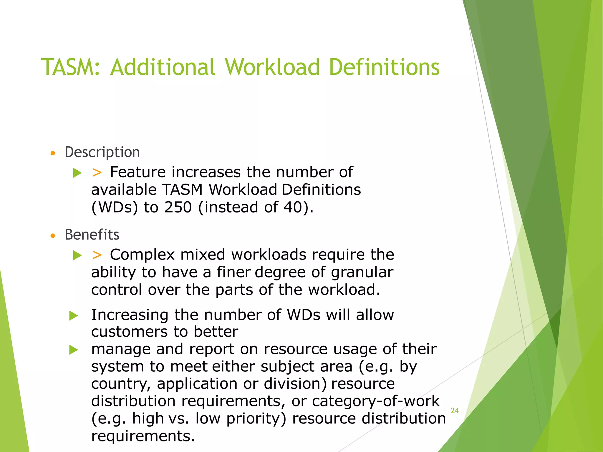 TASM: Additional Workload Definitions
• Description
 > Feature increases the number of
available TASM Workload Definitions
(WDs) to 250 (instead of 40).
• Benefits
 > Complex mixed workloads require the
ability to have a finer degree of granular
control over the parts of the workload.
 Increasing the number of WDs will allow
customers to better
 manage and report on resource usage of their
system to meet either subject area (e.g. by
country, application or division) resource
distribution requirements, or category-of-work
(e.g. high vs. low priority) resource distribution
requirements.
24
 