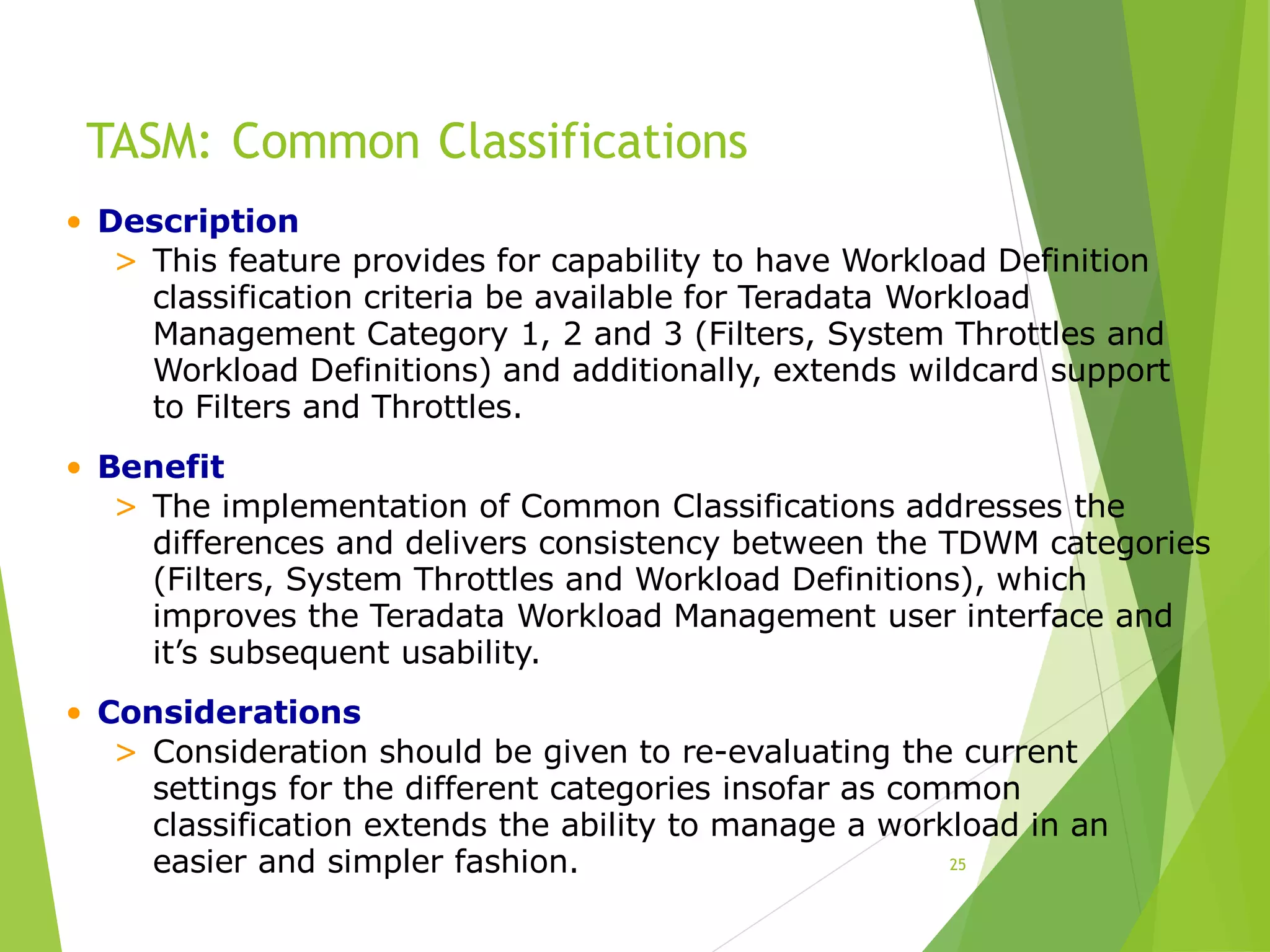 TASM: Common Classifications
25
• Description
> This feature provides for capability to have Workload Definition
classification criteria be available for Teradata Workload
Management Category 1, 2 and 3 (Filters, System Throttles and
Workload Definitions) and additionally, extends wildcard support
to Filters and Throttles.
• Benefit
> The implementation of Common Classifications addresses the
differences and delivers consistency between the TDWM categories
(Filters, System Throttles and Workload Definitions), which
improves the Teradata Workload Management user interface and
it’s subsequent usability.
• Considerations
> Consideration should be given to re-evaluating the current
settings for the different categories insofar as common
classification extends the ability to manage a workload in an
easier and simpler fashion.
 