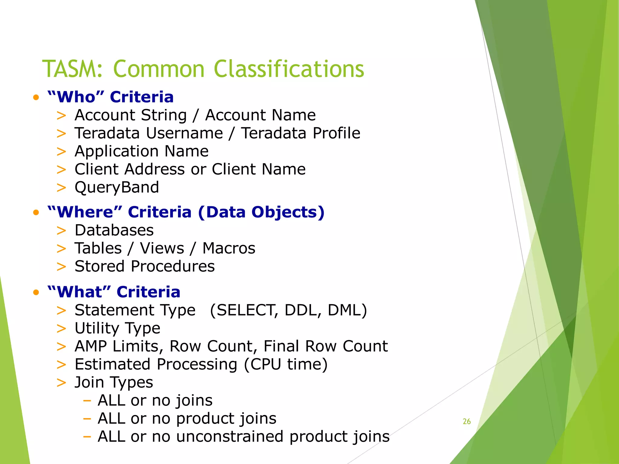 TASM: Common Classifications
26
• “Who” Criteria
> Account String / Account Name
> Teradata Username / Teradata Profile
> Application Name
> Client Address or Client Name
> QueryBand
• “Where” Criteria (Data Objects)
> Databases
> Tables / Views / Macros
> Stored Procedures
• “What” Criteria
> Statement Type (SELECT, DDL, DML)
> Utility Type
> AMP Limits, Row Count, Final Row Count
> Estimated Processing (CPU time)
> Join Types
– ALL or no joins
– ALL or no product joins
– ALL or no unconstrained product joins
 