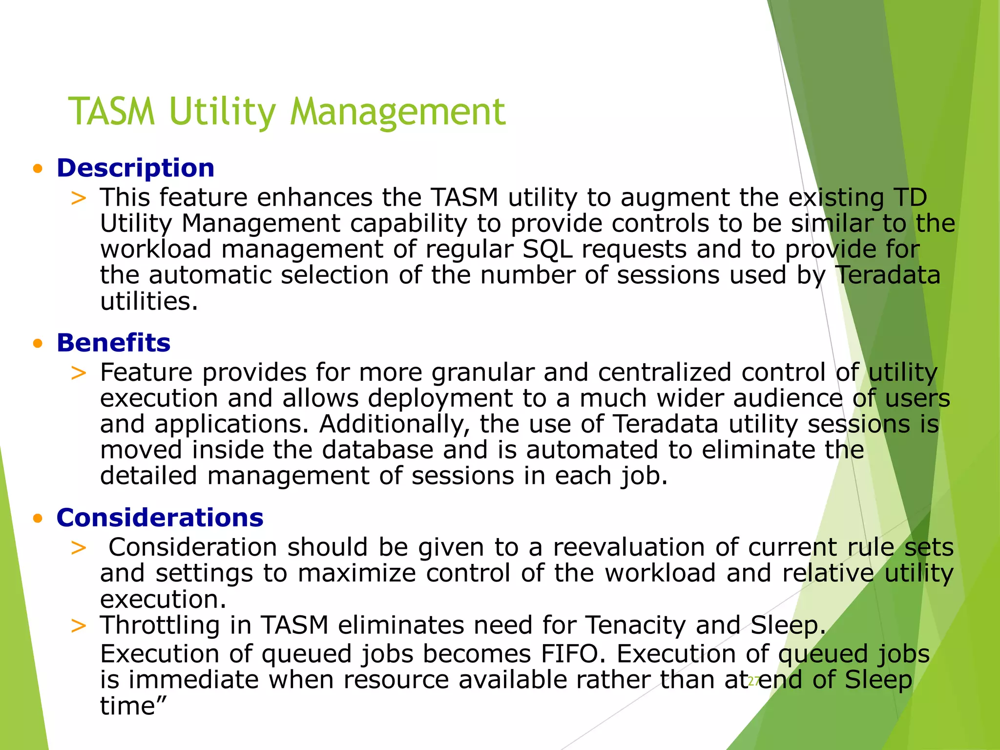 TASM Utility Management
27
• Description
> This feature enhances the TASM utility to augment the existing TD
Utility Management capability to provide controls to be similar to the
workload management of regular SQL requests and to provide for
the automatic selection of the number of sessions used by Teradata
utilities.
• Benefits
> Feature provides for more granular and centralized control of utility
execution and allows deployment to a much wider audience of users
and applications. Additionally, the use of Teradata utility sessions is
moved inside the database and is automated to eliminate the
detailed management of sessions in each job.
• Considerations
> Consideration should be given to a reevaluation of current rule sets
and settings to maximize control of the workload and relative utility
execution.
> Throttling in TASM eliminates need for Tenacity and Sleep.
Execution of queued jobs becomes FIFO. Execution of queued jobs
is immediate when resource available rather than at end of Sleep
time”
 