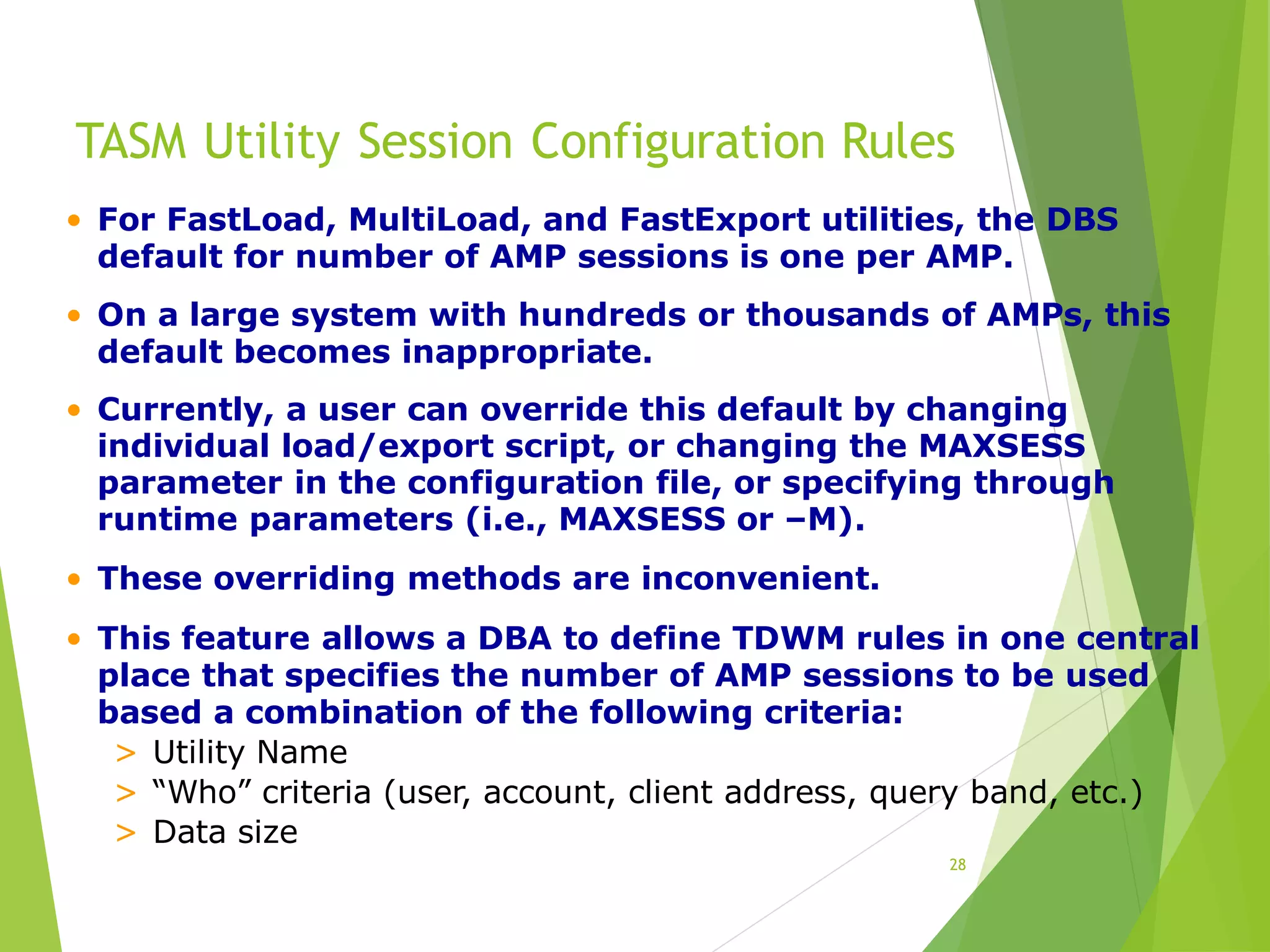 TASM Utility Session Configuration Rules
28
• For FastLoad, MultiLoad, and FastExport utilities, the DBS
default for number of AMP sessions is one per AMP.
• On a large system with hundreds or thousands of AMPs, this
default becomes inappropriate.
• Currently, a user can override this default by changing
individual load/export script, or changing the MAXSESS
parameter in the configuration file, or specifying through
runtime parameters (i.e., MAXSESS or –M).
• These overriding methods are inconvenient.
• This feature allows a DBA to define TDWM rules in one central
place that specifies the number of AMP sessions to be used
based a combination of the following criteria:
> Utility Name
> “Who” criteria (user, account, client address, query band, etc.)
> Data size
 