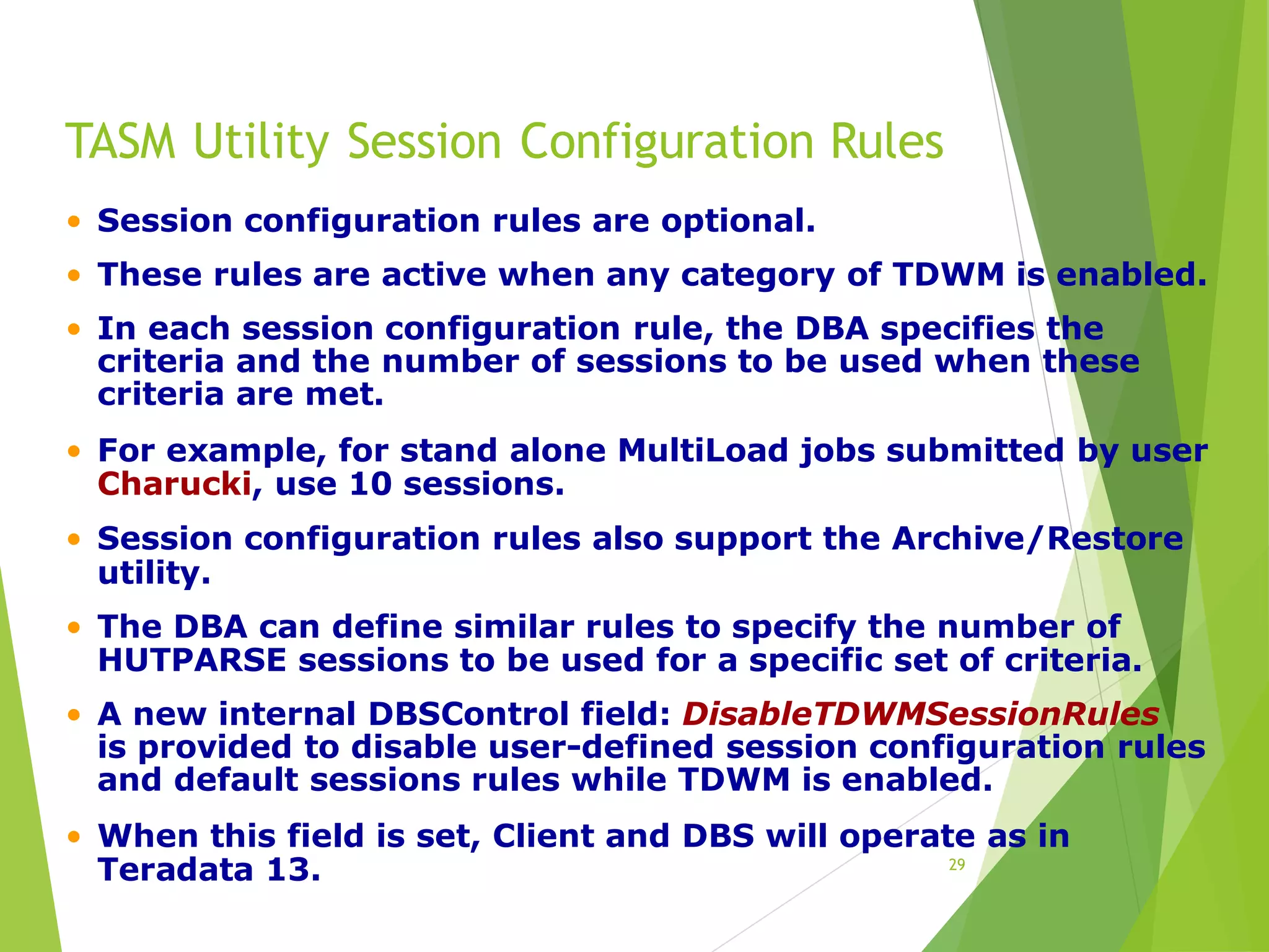 TASM Utility Session Configuration Rules
29
• Session configuration rules are optional.
• These rules are active when any category of TDWM is enabled.
• In each session configuration rule, the DBA specifies the
criteria and the number of sessions to be used when these
criteria are met.
• For example, for stand alone MultiLoad jobs submitted by user
Charucki, use 10 sessions.
• Session configuration rules also support the Archive/Restore
utility.
• The DBA can define similar rules to specify the number of
HUTPARSE sessions to be used for a specific set of criteria.
• A new internal DBSControl field: DisableTDWMSessionRules
is provided to disable user-defined session configuration rules
and default sessions rules while TDWM is enabled.
• When this field is set, Client and DBS will operate as in
Teradata 13.
 
