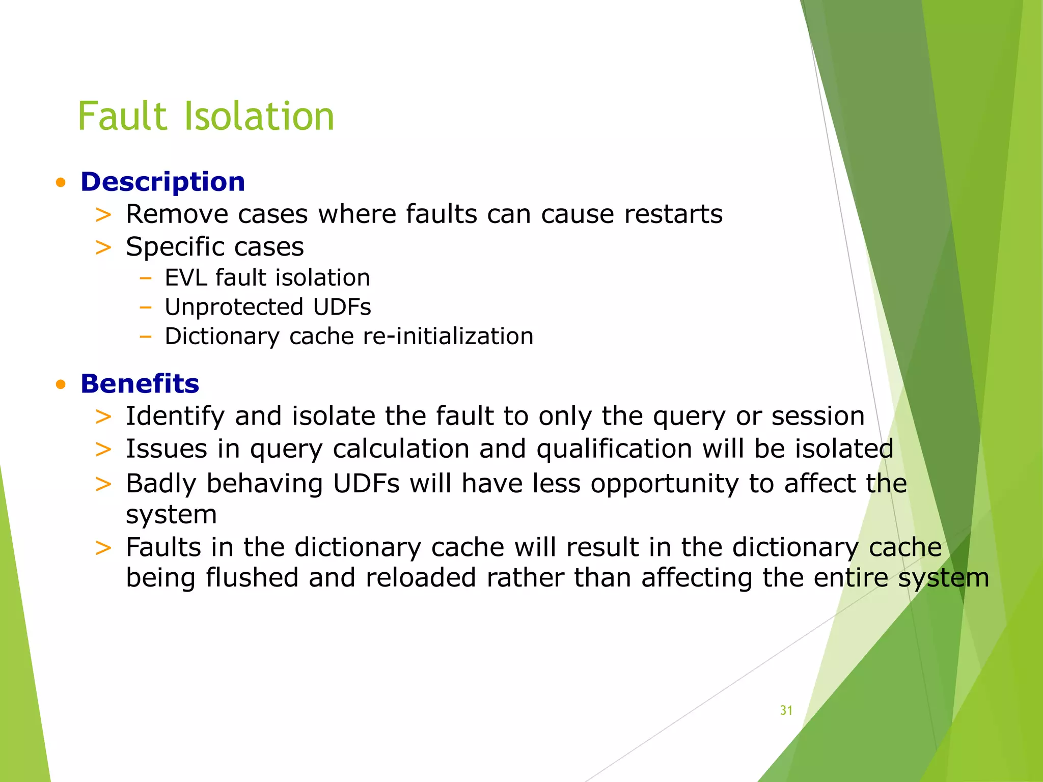 Fault Isolation
31
• Description
> Remove cases where faults can cause restarts
> Specific cases
– EVL fault isolation
– Unprotected UDFs
– Dictionary cache re-initialization
• Benefits
> Identify and isolate the fault to only the query or session
> Issues in query calculation and qualification will be isolated
> Badly behaving UDFs will have less opportunity to affect the
system
> Faults in the dictionary cache will result in the dictionary cache
being flushed and reloaded rather than affecting the entire system
 