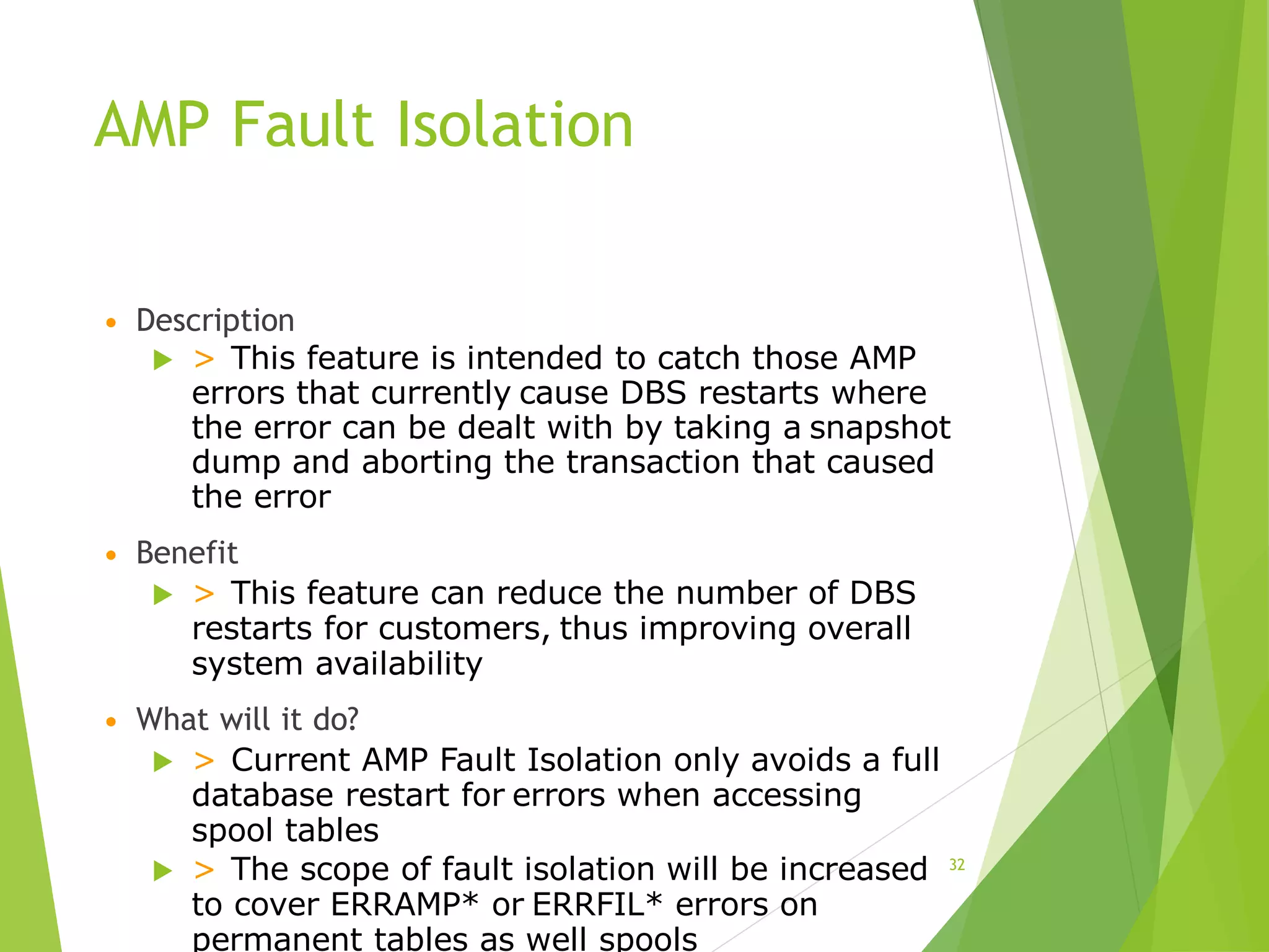 AMP Fault Isolation
• Description
 > This feature is intended to catch those AMP
errors that currently cause DBS restarts where
the error can be dealt with by taking a snapshot
dump and aborting the transaction that caused
the error
• Benefit
 > This feature can reduce the number of DBS
restarts for customers, thus improving overall
system availability
• What will it do?
 > Current AMP Fault Isolation only avoids a full
database restart for errors when accessing
spool tables
 > The scope of fault isolation will be increased
to cover ERRAMP* or ERRFIL* errors on
permanent tables as well spools
32
 