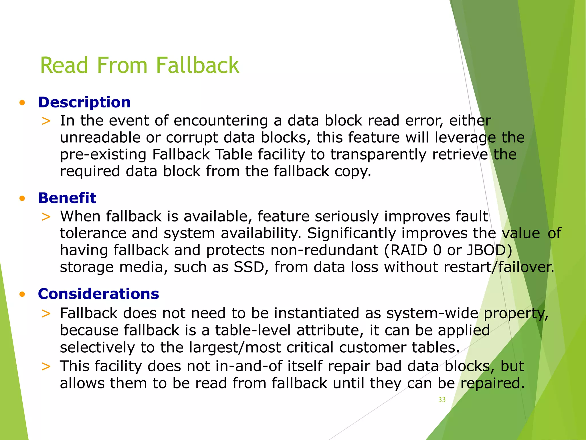 Read From Fallback
33
• Description
> In the event of encountering a data block read error, either
unreadable or corrupt data blocks, this feature will leverage the
pre-existing Fallback Table facility to transparently retrieve the
required data block from the fallback copy.
• Benefit
> When fallback is available, feature seriously improves fault
tolerance and system availability. Significantly improves the value of
having fallback and protects non-redundant (RAID 0 or JBOD)
storage media, such as SSD, from data loss without restart/failover.
• Considerations
> Fallback does not need to be instantiated as system-wide property,
because fallback is a table-level attribute, it can be applied
selectively to the largest/most critical customer tables.
> This facility does not in-and-of itself repair bad data blocks, but
allows them to be read from fallback until they can be repaired.
 