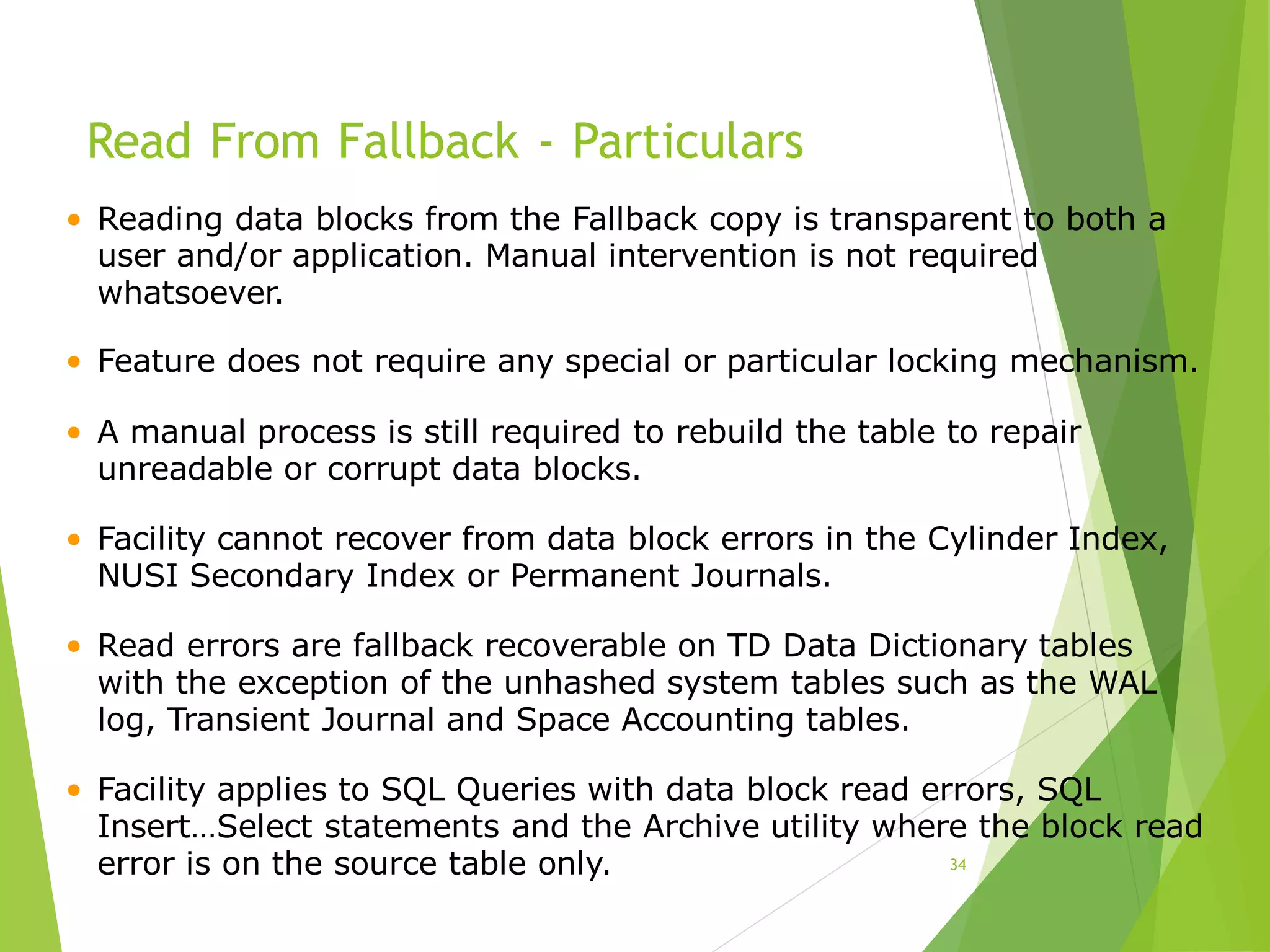 Read From Fallback - Particulars
34
• Reading data blocks from the Fallback copy is transparent to both a
user and/or application. Manual intervention is not required
whatsoever.
• Feature does not require any special or particular locking mechanism.
• A manual process is still required to rebuild the table to repair
unreadable or corrupt data blocks.
• Facility cannot recover from data block errors in the Cylinder Index,
NUSI Secondary Index or Permanent Journals.
• Read errors are fallback recoverable on TD Data Dictionary tables
with the exception of the unhashed system tables such as the WAL
log, Transient Journal and Space Accounting tables.
• Facility applies to SQL Queries with data block read errors, SQL
Insert…Select statements and the Archive utility where the block read
error is on the source table only.
 