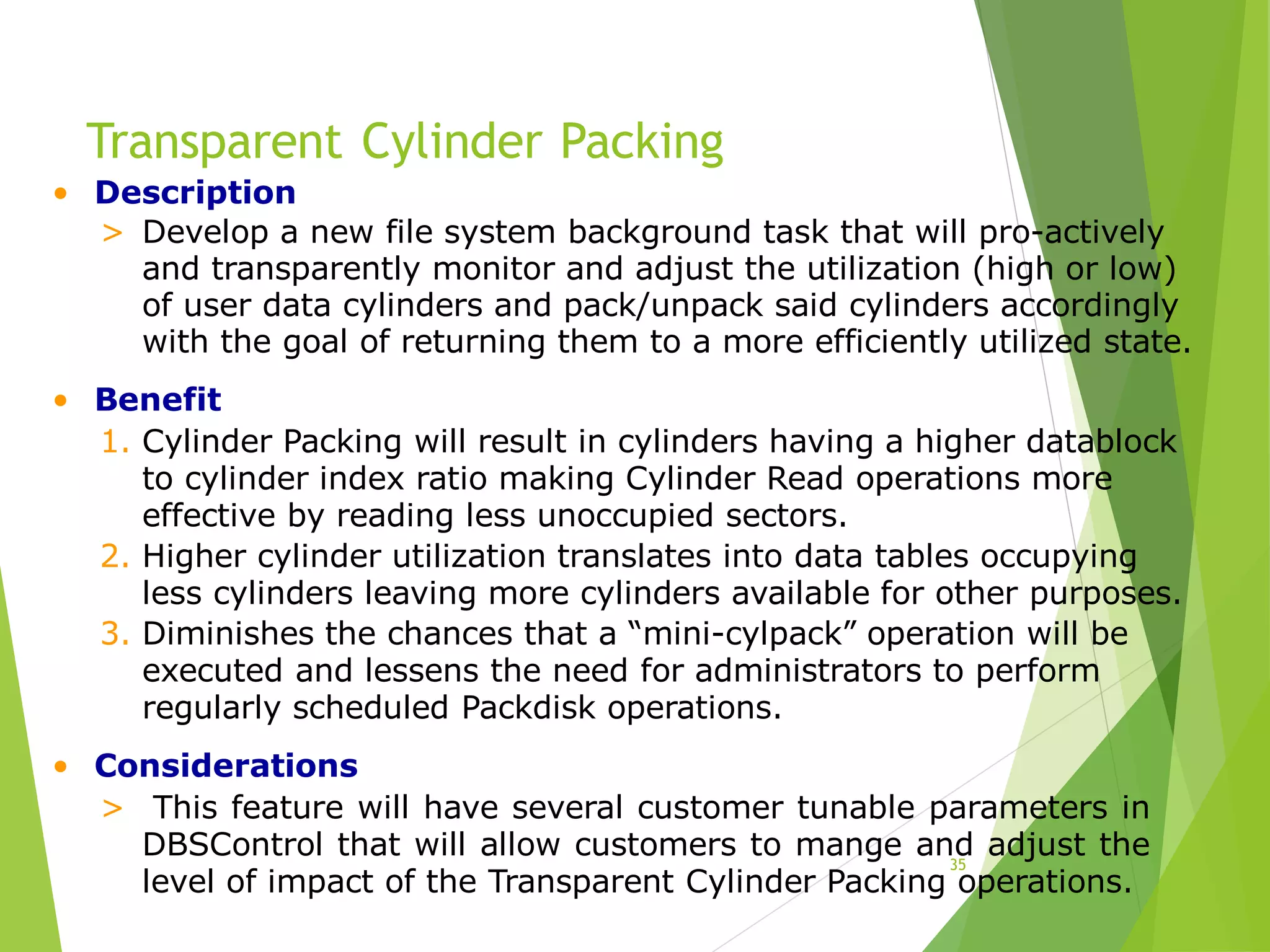 Transparent Cylinder Packing
35
• Description
> Develop a new file system background task that will pro-actively
and transparently monitor and adjust the utilization (high or low)
of user data cylinders and pack/unpack said cylinders accordingly
with the goal of returning them to a more efficiently utilized state.
• Benefit
1. Cylinder Packing will result in cylinders having a higher datablock
to cylinder index ratio making Cylinder Read operations more
effective by reading less unoccupied sectors.
2. Higher cylinder utilization translates into data tables occupying
less cylinders leaving more cylinders available for other purposes.
3. Diminishes the chances that a “mini-cylpack” operation will be
executed and lessens the need for administrators to perform
regularly scheduled Packdisk operations.
• Considerations
> This feature will have several customer tunable parameters in
DBSControl that will allow customers to mange and adjust the
level of impact of the Transparent Cylinder Packing operations.
 