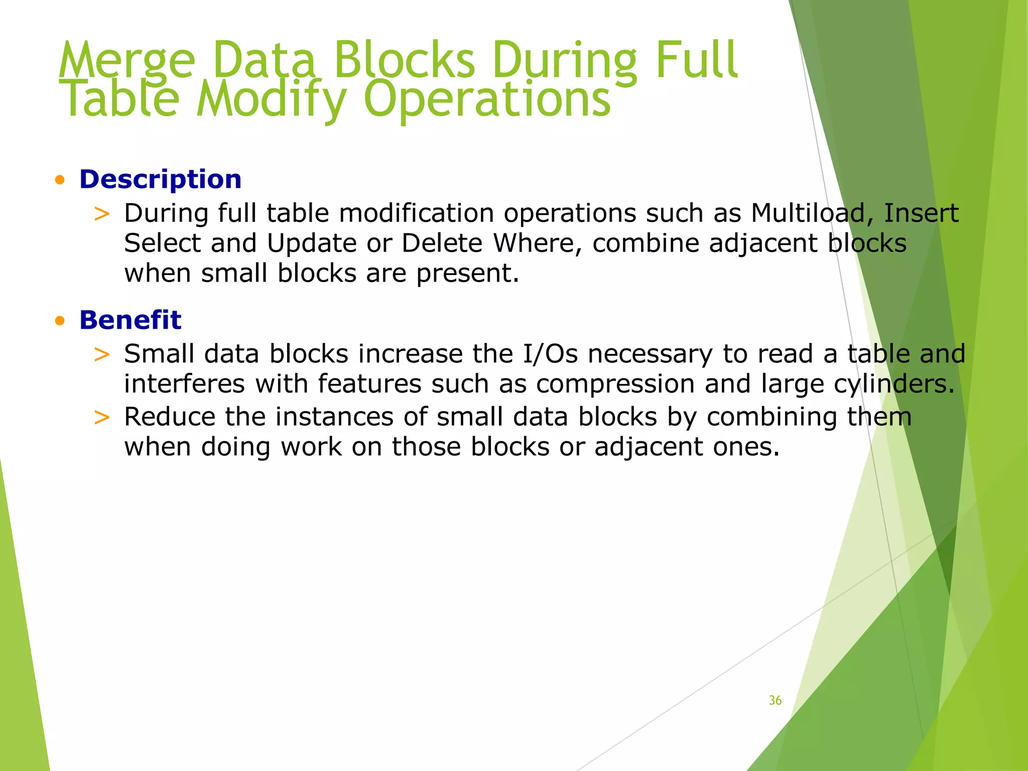 Merge Data Blocks During Full
Table Modify Operations
36
• Description
> During full table modification operations such as Multiload, Insert
Select and Update or Delete Where, combine adjacent blocks
when small blocks are present.
• Benefit
> Small data blocks increase the I/Os necessary to read a table and
interferes with features such as compression and large cylinders.
> Reduce the instances of small data blocks by combining them
when doing work on those blocks or adjacent ones.
 