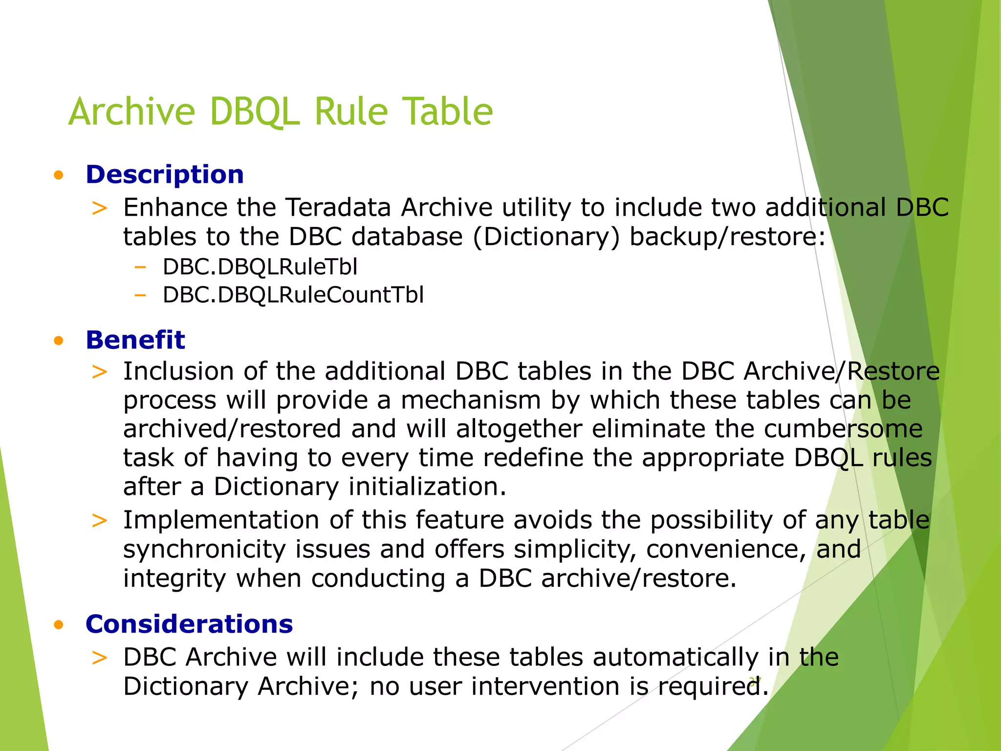 Archive DBQL Rule Table
37
• Description
> Enhance the Teradata Archive utility to include two additional DBC
tables to the DBC database (Dictionary) backup/restore:
– DBC.DBQLRuleTbl
– DBC.DBQLRuleCountTbl
• Benefit
> Inclusion of the additional DBC tables in the DBC Archive/Restore
process will provide a mechanism by which these tables can be
archived/restored and will altogether eliminate the cumbersome
task of having to every time redefine the appropriate DBQL rules
after a Dictionary initialization.
> Implementation of this feature avoids the possibility of any table
synchronicity issues and offers simplicity, convenience, and
integrity when conducting a DBC archive/restore.
• Considerations
> DBC Archive will include these tables automatically in the
Dictionary Archive; no user intervention is required.
 