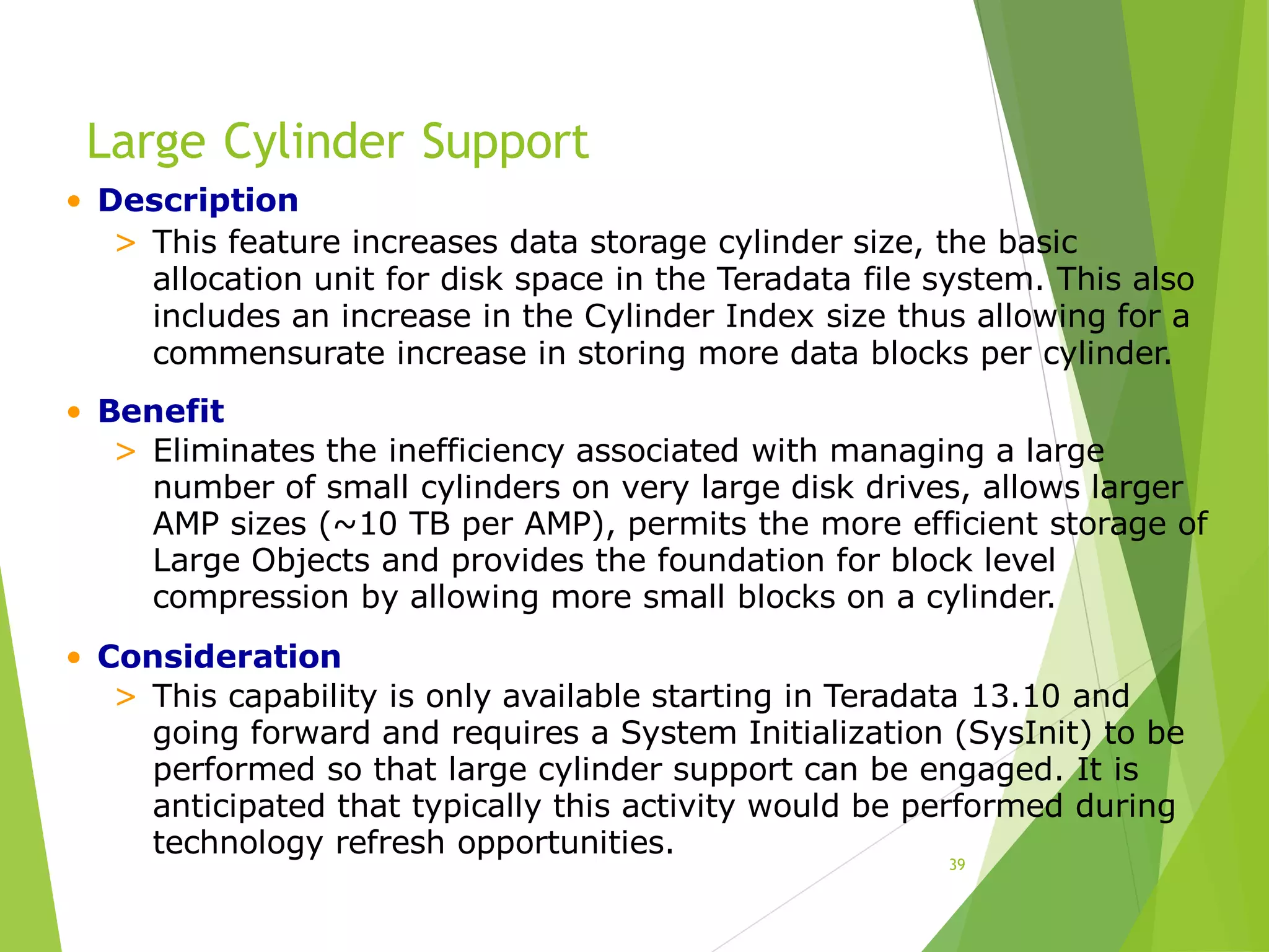 Large Cylinder Support
39
• Description
> This feature increases data storage cylinder size, the basic
allocation unit for disk space in the Teradata file system. This also
includes an increase in the Cylinder Index size thus allowing for a
commensurate increase in storing more data blocks per cylinder.
• Benefit
> Eliminates the inefficiency associated with managing a large
number of small cylinders on very large disk drives, allows larger
AMP sizes (~10 TB per AMP), permits the more efficient storage of
Large Objects and provides the foundation for block level
compression by allowing more small blocks on a cylinder.
• Consideration
> This capability is only available starting in Teradata 13.10 and
going forward and requires a System Initialization (SysInit) to be
performed so that large cylinder support can be engaged. It is
anticipated that typically this activity would be performed during
technology refresh opportunities.
 