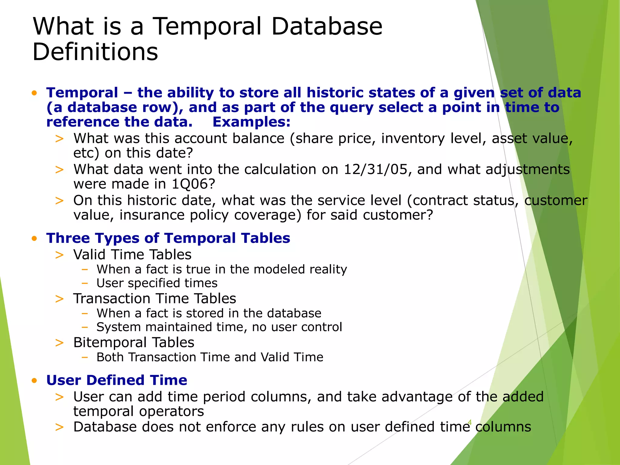 What is a Temporal Database
Definitions
4
• Temporal – the ability to store all historic states of a given set of data
(a database row), and as part of the query select a point in time to
reference the data. Examples:
> What was this account balance (share price, inventory level, asset value,
etc) on this date?
> What data went into the calculation on 12/31/05, and what adjustments
were made in 1Q06?
> On this historic date, what was the service level (contract status, customer
value, insurance policy coverage) for said customer?
• Three Types of Temporal Tables
> Valid Time Tables
– When a fact is true in the modeled reality
– User specified times
> Transaction Time Tables
– When a fact is stored in the database
– System maintained time, no user control
> Bitemporal Tables
– Both Transaction Time and Valid Time
• User Defined Time
> User can add time period columns, and take advantage of the added
temporal operators
> Database does not enforce any rules on user defined time columns
 