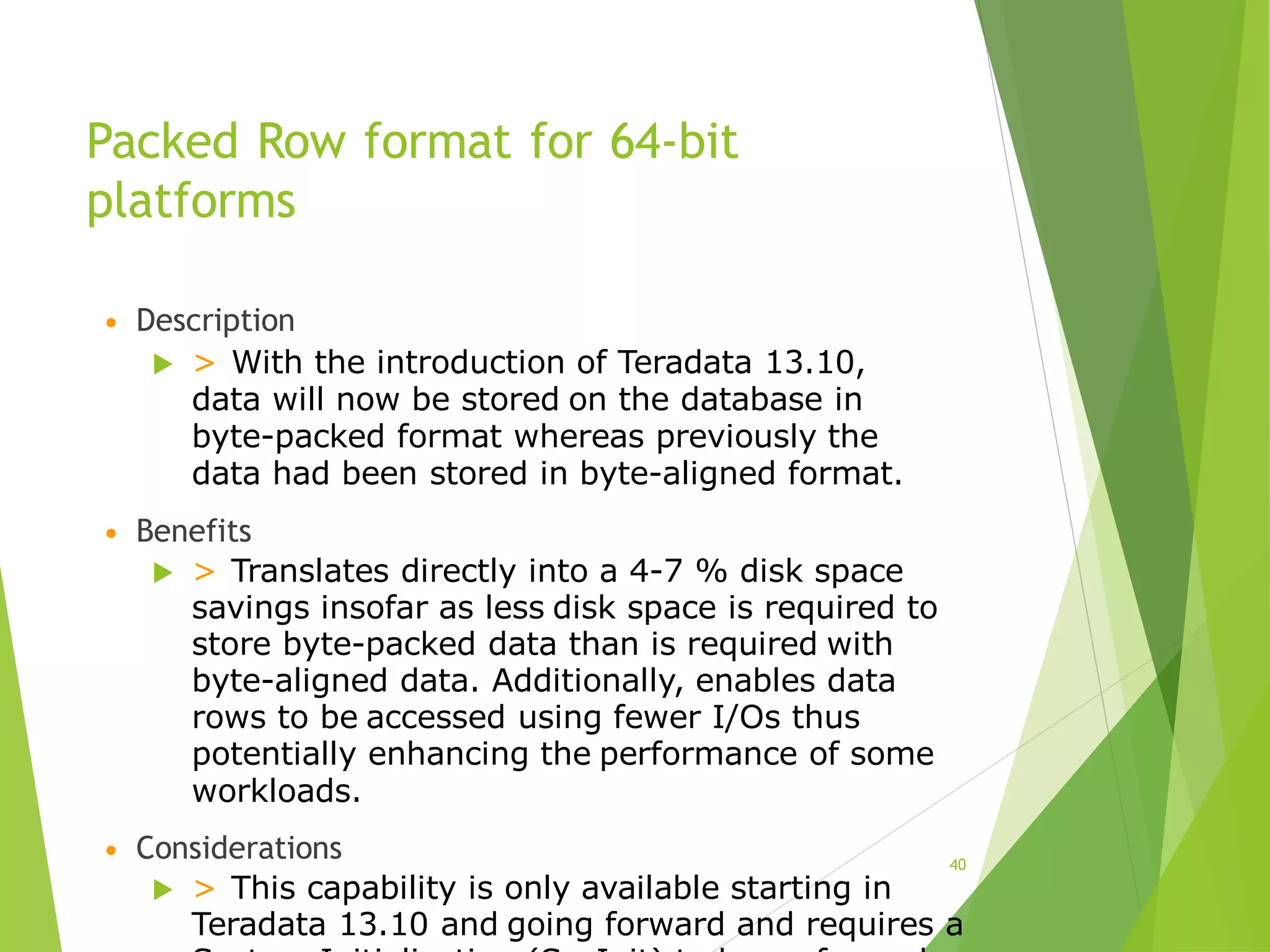 Packed Row format for 64-bit
platforms
• Description
 > With the introduction of Teradata 13.10,
data will now be stored on the database in
byte-packed format whereas previously the
data had been stored in byte-aligned format.
• Benefits
 > Translates directly into a 4-7 % disk space
savings insofar as less disk space is required to
store byte-packed data than is required with
byte-aligned data. Additionally, enables data
rows to be accessed using fewer I/Os thus
potentially enhancing the performance of some
workloads.
• Considerations
 > This capability is only available starting in
Teradata 13.10 and going forward and requires a
40
 