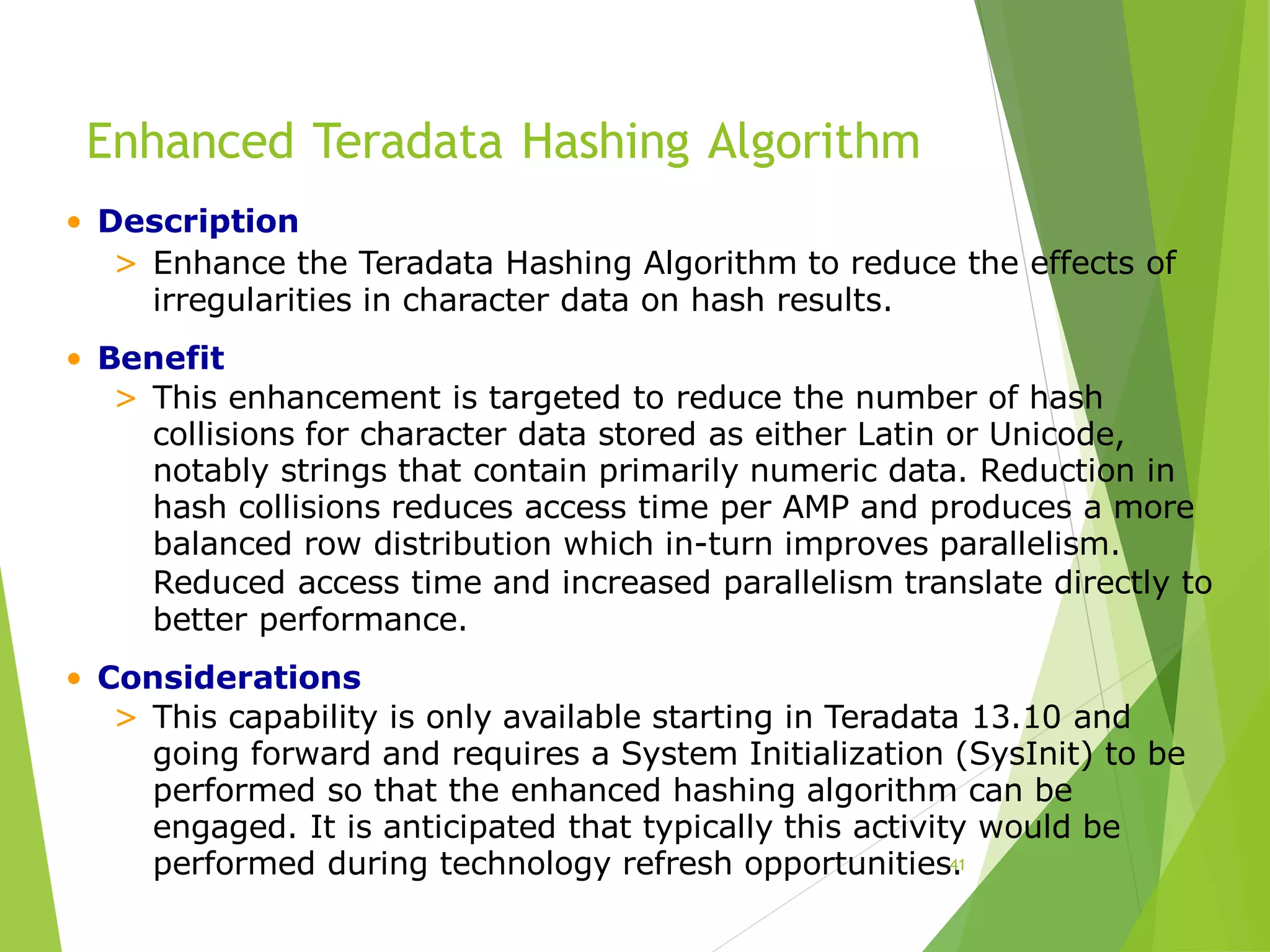 Enhanced Teradata Hashing Algorithm
41
• Description
> Enhance the Teradata Hashing Algorithm to reduce the effects of
irregularities in character data on hash results.
• Benefit
> This enhancement is targeted to reduce the number of hash
collisions for character data stored as either Latin or Unicode,
notably strings that contain primarily numeric data. Reduction in
hash collisions reduces access time per AMP and produces a more
balanced row distribution which in-turn improves parallelism.
Reduced access time and increased parallelism translate directly to
better performance.
• Considerations
> This capability is only available starting in Teradata 13.10 and
going forward and requires a System Initialization (SysInit) to be
performed so that the enhanced hashing algorithm can be
engaged. It is anticipated that typically this activity would be
performed during technology refresh opportunities.
 