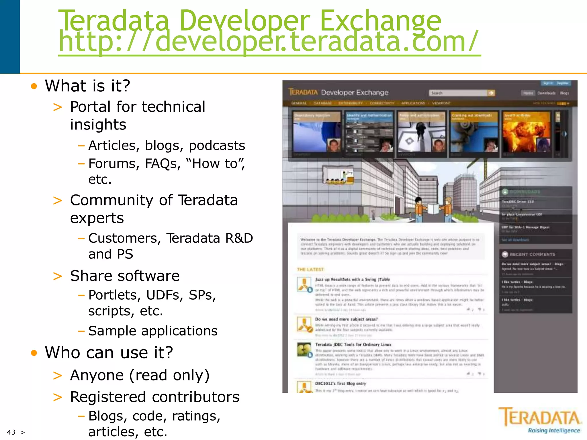 43 >
Teradata Developer Exchange
http://developer.teradata.com/
• What is it?
> Portal for technical
insights
– Articles, blogs, podcasts
– Forums, FAQs, “How to”,
etc.
> Community of Teradata
experts
– Customers, Teradata R&D
and PS
> Share software
– Portlets, UDFs, SPs,
scripts, etc.
– Sample applications
• Who can use it?
> Anyone (read only)
> Registered contributors
– Blogs, code, ratings,
articles, etc.
 