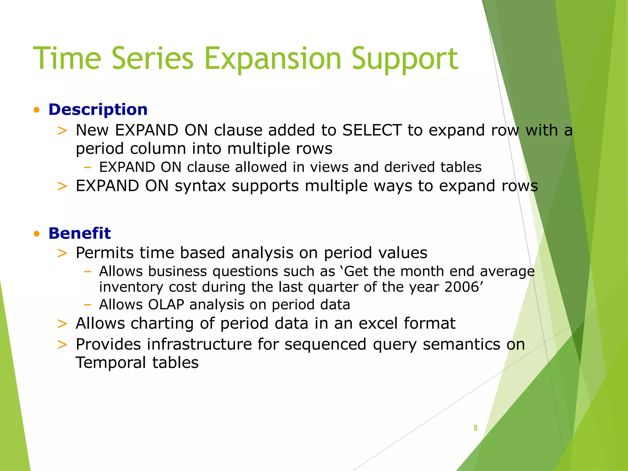 Time Series Expansion Support
8
• Description
> New EXPAND ON clause added to SELECT to expand row with a
period column into multiple rows
– EXPAND ON clause allowed in views and derived tables
> EXPAND ON syntax supports multiple ways to expand rows
• Benefit
> Permits time based analysis on period values
– Allows business questions such as ‘Get the month end average
inventory cost during the last quarter of the year 2006’
– Allows OLAP analysis on period data
> Allows charting of period data in an excel format
> Provides infrastructure for sequenced query semantics on
Temporal tables
 