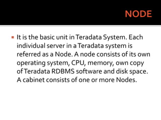  It is the basic unit inTeradata System. Each
individual server in aTeradata system is
referred as a Node. A node consists of its own
operating system, CPU, memory, own copy
ofTeradata RDBMS software and disk space.
A cabinet consists of one or more Nodes.
 