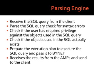  Receive the SQL query from the client
 Parse the SQL query check for syntax errors
 Check if the user has required privilege
against the objects used in the SQL query
 Check if the objects used in the SQL actually
exists
 Prepare the execution plan to execute the
SQL query and pass it to BYNET
 Receives the results from the AMPs and send
to the client
 