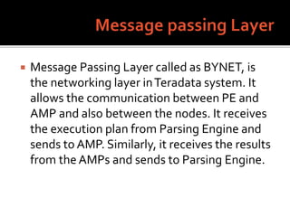  Message Passing Layer called as BYNET, is
the networking layer inTeradata system. It
allows the communication between PE and
AMP and also between the nodes. It receives
the execution plan from Parsing Engine and
sends to AMP. Similarly, it receives the results
from the AMPs and sends to Parsing Engine.
 