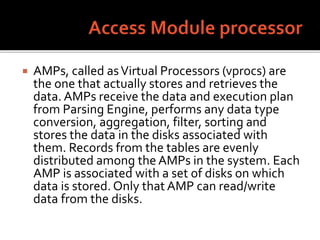  AMPs, called asVirtual Processors (vprocs) are
the one that actually stores and retrieves the
data. AMPs receive the data and execution plan
from Parsing Engine, performs any data type
conversion, aggregation, filter, sorting and
stores the data in the disks associated with
them. Records from the tables are evenly
distributed among the AMPs in the system. Each
AMP is associated with a set of disks on which
data is stored. Only that AMP can read/write
data from the disks.
 
