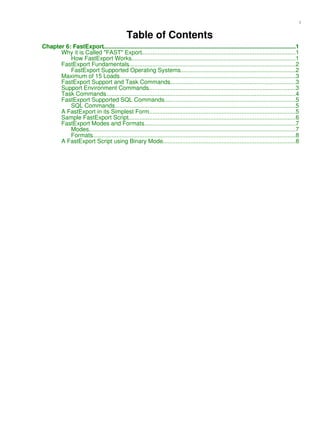 Table of Contents
Chapter 6: FastExport.....................................................................................................................1
Why it is Called "FAST" Export..............................................................................................1
How FastExport Works....................................................................................................1
FastExport Fundamentals......................................................................................................2
FastExport Supported Operating Systems.......................................................................2
Maximum of 15 Loads............................................................................................................3
FastExport Support and Task Commands.............................................................................3
Support Environment Commands..........................................................................................3
Task Commands....................................................................................................................4
FastExport Supported SQL Commands................................................................................5
SQL Commands...............................................................................................................5
A FastExport in its Simplest Form..........................................................................................5
Sample FastExport Script......................................................................................................6
FastExport Modes and Formats.............................................................................................7
Modes..............................................................................................................................7
Formats............................................................................................................................8
A FastExport Script using Binary Mode.................................................................................8
i
 