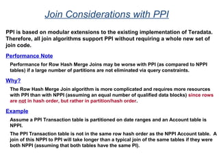 Join Considerations with PPI
PPI is based on modular extensions to the existing implementation of Teradata.
Therefore, all join algorithms support PPI without requiring a whole new set of
join code.
Performance Note
Performance for Row Hash Merge Joins may be worse with PPI (as compared to NPPI
tables) if a large number of partitions are not eliminated via query constraints.
Why?
The Row Hash Merge Join algorithm is more complicated and requires more resources
with PPI than with NPPI (assuming an equal number of qualified data blocks) since rows
are not in hash order, but rather in partition/hash order.
Example
Assume a PPI Transaction table is partitioned on date ranges and an Account table is
NPPI.
The PPI Transaction table is not in the same row hash order as the NPPI Account table. A
join of this NPPI to PPI will take longer than a typical join of the same tables if they were
both NPPI (assuming that both tables have the same PI).
 