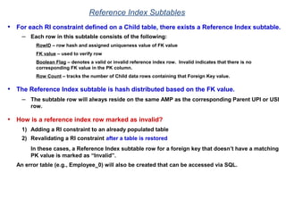 Reference Index Subtables
• For each RI constraint defined on a Child table, there exists a Reference Index subtable.
– Each row in this subtable consists of the following:
RowID – row hash and assigned uniqueness value of FK value
FK value – used to verify row
Boolean Flag – denotes a valid or invalid reference index row. Invalid indicates that there is no
corresponding FK value in the PK column.
Row Count – tracks the number of Child data rows containing that Foreign Key value.
• The Reference Index subtable is hash distributed based on the FK value.
– The subtable row will always reside on the same AMP as the corresponding Parent UPI or USI
row.
• How is a reference index row marked as invalid?
1) Adding a RI constraint to an already populated table
2) Revalidating a RI constraint after a table is restored
In these cases, a Reference Index subtable row for a foreign key that doesn’t have a matching
PK value is marked as “Invalid”.
An error table (e.g., Employee_0) will also be created that can be accessed via SQL.
 