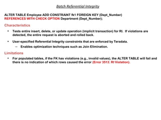 Batch Referential Integrity
ALTER TABLE Employee ADD CONSTRAINT fk1 FOREIGN KEY (Dept_Number)
REFERENCES WITH CHECK OPTION Department (Dept_Number);
Characteristics
• Tests entire insert, delete, or update operation (implicit transaction) for RI. If violations are
detected, the entire request is aborted and rolled back.
• User-specified Referential Integrity constraints that are enforced by Teradata.
– Enables optimization techniques such as Join Elimination.
Limitations
• For populated tables, if the FK has violations (e.g., invalid values), the ALTER TABLE will fail and
there is no indication of which rows caused the error (Error 3513: RI Violation).
 