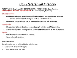 Soft Referential Integrity
ALTER TABLE Employee ADD CONSTRAINT fk1 FOREIGN KEY (Dept_Number)
REFERENCES WITH NO CHECK OPTION Department (Dept_Number);
Characteristics
• Allows user-specified Referential Integrity constraints not enforced by Teradata.
– Enables optimization techniques such as Join Elimination.
• Tables with Soft RI defined can be loaded with FastLoad and MultiLoad.
Limitations
• It is possible to insert data that does not comply with the soft RI constraint.
• Queries could get the “wrong” result compared to a table with RI that is checked.
Notes
• No Reference Index subtable is created.
• No error table is created.
Join Elimination
Join elimination can be achieved by the following ways
• Enforce Soft Referential Integrity
• Create a Multi-table Join Index
 