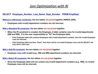Join Optimization with RI
SELECT Employee_Number, Last_Name, Dept_Number FROM EmpDept;
Without a references constraint, the two tables are joined together (INNER JOIN).
• Employees with invalid department numbers are not returned.
With a Standard RI constraint, the two tables are not joined together.
• When the RI constraint is created, the Employee_0 table contains rows for invalid departments
(998 and 999). It is the user responsibility to "fix" the Employee table.
– If the Employee table still contains Employees with invalid department numbers, then the invalid Employee
rows are returned.
– If the Employee table has been "fixed", then there will be no invalid Employee rows and the SELECT will
only return valid rows.
With a Soft RI constraint, the two tables are not joined together.
• Employee rows with invalid (e.g., 998 and 999) department numbers are returned.
With a Batch RI constraint, the two tables are not joined together.
• Since the Employee table will not contain any invalid department numbers (e.g., 999), no invalid
Employee rows will be returned.
 