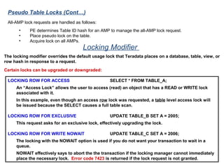 Locking Modifier
LOCKING ROW FOR ACCESS SELECT * FROM TABLE_A;
An “Access Lock” allows the user to access (read) an object that has a READ or WRITE lock
associated with it.
In this example, even though an access row lock was requested, a table level access lock will
be issued because the SELECT causes a full table scan.
LOCKING ROW FOR EXCLUSIVE UPDATE TABLE_B SET A = 2005;
This request asks for an exclusive lock, effectively upgrading the lock.
LOCKING ROW FOR WRITE NOWAIT UPDATE TABLE_C SET A = 2006;
The locking with the NOWAIT option is used if you do not want your transaction to wait in a
queue.
NOWAIT effectively says to abort the the transaction if the locking manager cannot immediately
place the necessary lock. Error code 7423 is returned if the lock request is not granted.
The locking modifier overrides the default usage lock that Teradata places on a database, table, view, or
row hash in response to a request.
Certain locks can be upgraded or downgraded:
All-AMP lock requests are handled as follows:
• PE determines Table ID hash for an AMP to manage the all-AMP lock request.
• Place pseudo lock on the table.
• Acquire lock on all AMPs.
Pseudo Table Locks (Cont…)
 