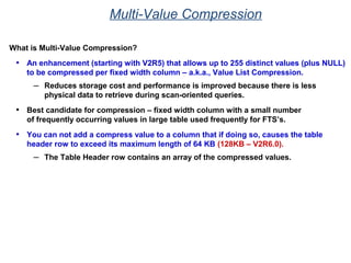 Multi-Value Compression
What is Multi-Value Compression?
• An enhancement (starting with V2R5) that allows up to 255 distinct values (plus NULL)
to be compressed per fixed width column – a.k.a., Value List Compression.
– Reduces storage cost and performance is improved because there is less
physical data to retrieve during scan-oriented queries.
• Best candidate for compression – fixed width column with a small number
of frequently occurring values in large table used frequently for FTS’s.
• You can not add a compress value to a column that if doing so, causes the table
header row to exceed its maximum length of 64 KB (128KB – V2R6.0).
– The Table Header row contains an array of the compressed values.
 