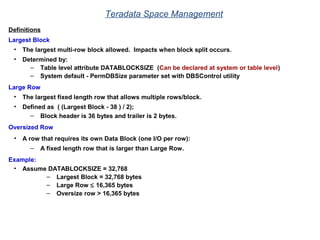 Teradata Space Management
Definitions
Largest Block
• The largest multi-row block allowed. Impacts when block split occurs.
• Determined by:
– Table level attribute DATABLOCKSIZE (Can be declared at system or table level)
– System default - PermDBSize parameter set with DBSControl utility
Large Row
• The largest fixed length row that allows multiple rows/block.
• Defined as ( (Largest Block - 38 ) / 2);
– Block header is 36 bytes and trailer is 2 bytes.
Oversized Row
• A row that requires its own Data Block (one I/O per row):
– A fixed length row that is larger than Large Row.
Example:
• Assume DATABLOCKSIZE = 32,768
– Largest Block = 32,768 bytes
– Large Row ≤ 16,365 bytes
– Oversize row > 16,365 bytes
 