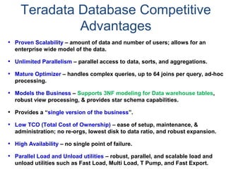 • Proven Scalability – amount of data and number of users; allows for an
enterprise wide model of the data.
• Unlimited Parallelism – parallel access to data, sorts, and aggregations.
• Mature Optimizer – handles complex queries, up to 64 joins per query, ad-hoc
processing.
• Models the Business – Supports 3NF modeling for Data warehouse tables,
robust view processing, & provides star schema capabilities.
• Provides a “single version of the business”.
• Low TCO (Total Cost of Ownership) – ease of setup, maintenance, &
administration; no re-orgs, lowest disk to data ratio, and robust expansion.
• High Availability – no single point of failure.
• Parallel Load and Unload utilities – robust, parallel, and scalable load and
unload utilities such as Fast Load, Multi Load, T Pump, and Fast Export.
Teradata Database Competitive
Advantages
 