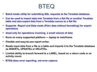 BTEQ
• Batch-mode utility for submitting SQL requests to the Teradata database.
• Can be used to import data into Teradata from a flat file or another Teradata
table and also export data from a Teradata source to a flat file
• Supports Report and Data mode (Plain data without formatting) for export
operations
• Used only for operations involving a small volume of data
• Runs on every supported platform — laptop to mainframe.
• Flexible and easy-to-use report writer.
• Reads input data from a file or a table and imports it to the Teradata database
as INSERTs, UPDATEs or DELETEs.
• Limited ability to branch forward to a LABEL, based on a return code or an
activity count.
• BTEQ does error reporting, not error capture.
 