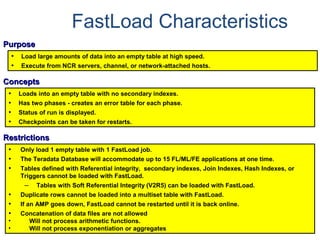 FastLoad Characteristics
PurposePurpose
• Load large amounts of data into an empty table at high speed.
• Execute from NCR servers, channel, or network-attached hosts.
ConceptsConcepts
• Loads into an empty table with no secondary indexes.
• Has two phases - creates an error table for each phase.
• Status of run is displayed.
• Checkpoints can be taken for restarts.
RestrictionsRestrictions
• Only load 1 empty table with 1 FastLoad job.
• The Teradata Database will accommodate up to 15 FL/ML/FE applications at one time.
• Tables defined with Referential integrity, secondary indexes, Join Indexes, Hash Indexes, or
Triggers cannot be loaded with FastLoad.
– Tables with Soft Referential Integrity (V2R5) can be loaded with FastLoad.
• Duplicate rows cannot be loaded into a multiset table with FastLoad.
• If an AMP goes down, FastLoad cannot be restarted until it is back online.
• Concatenation of data files are not allowed
• Will not process arithmetic functions.
• Will not process exponentiation or aggregates
 