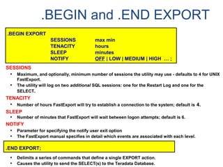 .BEGIN and .END EXPORT
.BEGIN EXPORT
SESSIONS max min
TENACITY hours
SLEEP minutes
NOTIFY OFF | LOW | MEDIUM | HIGH … ;
SESSIONS
• Maximum, and optionally, minimum number of sessions the utility may use - defaults to 4 for UNIX
FastExport.
• The utility will log on two additional SQL sessions: one for the Restart Log and one for the
SELECT.
TENACITY
• Number of hours FastExport will try to establish a connection to the system; default is 4.
SLEEP
• Number of minutes that FastExport will wait between logon attempts; default is 6.
NOTIFY
• Parameter for specifying the notify user exit option
• The FastExport manual specifies in detail which events are associated with each level.
.END EXPORT;
• Delimits a series of commands that define a single EXPORT action.
• Causes the utility to send the SELECT(s) to the Teradata Database.
 