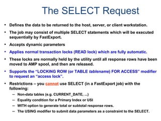 The SELECT Request
• Defines the data to be returned to the host, server, or client workstation.
• The job may consist of multiple SELECT statements which will be executed
sequentially by FastExport.
• Accepts dynamic parameters
• Applies normal transaction locks (READ lock) which are fully automatic.
• These locks are normally held by the utility until all response rows have been
moved to AMP spool, and then are released.
• Supports the “LOCKING ROW (or TABLE tablename) FOR ACCESS” modifier
to request an “access lock”.
• Restrictions – you cannot use SELECT (in a FastExport job) with the
following:
– Non-data tables (e.g. CURRENT_DATE, ...)
– Equality condition for a Primary Index or USI
– WITH option to generate total or subtotal response rows.
– The USING modifier to submit data parameters as a constraint to the SELECT.
 