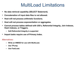 MultiLoad Limitations
• No data retrieval capability (SELECT Statement).
• Concatenation of input data files is not allowed.
• Host will not process arithmetic functions.
• Host will not process exponentiation or aggregates.
• Cannot process tables defined with USI’s, Referential Integrity, Join Indexes,
Hash Indexes, or Triggers.
– Soft Referential Integrity is supported
• Import tasks require use of Primary Index.
Alternatives:
– Write an INMOD for use with MultiLoad.
– Use TPump.
– Use FastLoad.
 