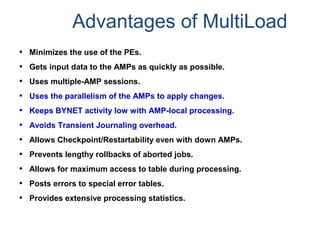 Advantages of MultiLoad
• Minimizes the use of the PEs.
• Gets input data to the AMPs as quickly as possible.
• Uses multiple-AMP sessions.
• Uses the parallelism of the AMPs to apply changes.
• Keeps BYNET activity low with AMP-local processing.
• Avoids Transient Journaling overhead.
• Allows Checkpoint/Restartability even with down AMPs.
• Prevents lengthy rollbacks of aborted jobs.
• Allows for maximum access to table during processing.
• Posts errors to special error tables.
• Provides extensive processing statistics.
 