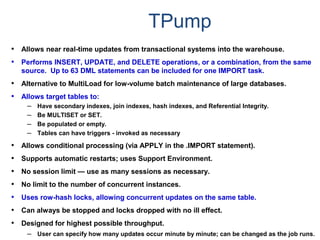 TPump
• Allows near real-time updates from transactional systems into the warehouse.
• Performs INSERT, UPDATE, and DELETE operations, or a combination, from the same
source. Up to 63 DML statements can be included for one IMPORT task.
• Alternative to MultiLoad for low-volume batch maintenance of large databases.
• Allows target tables to:
– Have secondary indexes, join indexes, hash indexes, and Referential Integrity.
– Be MULTISET or SET.
– Be populated or empty.
– Tables can have triggers - invoked as necessary
• Allows conditional processing (via APPLY in the .IMPORT statement).
• Supports automatic restarts; uses Support Environment.
• No session limit — use as many sessions as necessary.
• No limit to the number of concurrent instances.
• Uses row-hash locks, allowing concurrent updates on the same table.
• Can always be stopped and locks dropped with no ill effect.
• Designed for highest possible throughput.
– User can specify how many updates occur minute by minute; can be changed as the job runs.
 