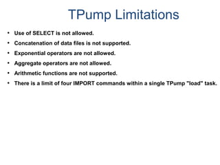 TPump Limitations
• Use of SELECT is not allowed.
• Concatenation of data files is not supported.
• Exponential operators are not allowed.
• Aggregate operators are not allowed.
• Arithmetic functions are not supported.
• There is a limit of four IMPORT commands within a single TPump "load" task.
 