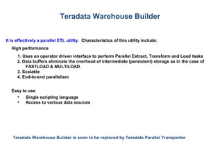 Teradata Warehouse Builder
It is effectively a parallel ETL utility. Characteristics of this utility include:
High performance
1. Uses an operator driven interface to perform Parallel Extract, Transform and Load tasks
2. Data buffers eliminate the overhead of intermediate (persistent) storage as in the case of
FASTLOAD & MULTILOAD.
3. Scalable
4. End-to-end parallelism
Easy to use
• Single scripting language
• Access to various data sources
Teradata Warehouse Builder is soon to be replaced by Teradata Parallel Transporter
 